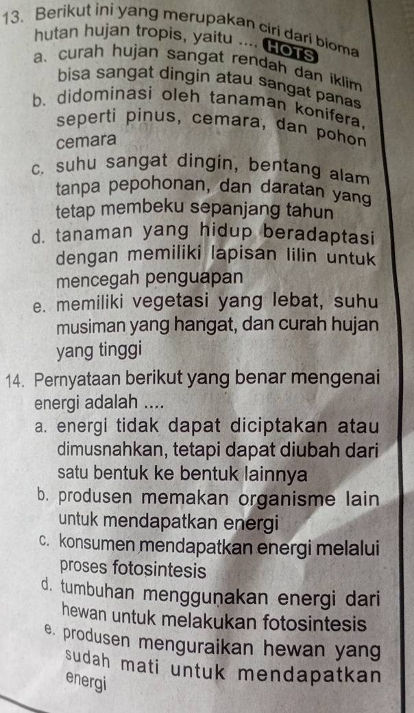 Berikut ini yang merupakan ciri dari bioma
hutan hujan tropis, yaitu .... HoTs
a. curah hujan sangat rendah dan iklim
bisa sangat dingin atau sangat panas
b. didominasi oleh tanaman konifera.
seperti pinus, cemara, dan pohon
cemara
c. suhu sangat dingin, bentang alam
tanpa pepohonan, dan daratan yang
tetap membeku sepanjang tahun
d. tanaman yang hidup beradaptasi
dengan memiliki lapisan lilin untuk
mencegah penguapan
e. memiliki vegetasi yang lebat, suhu
musiman yang hangat, dan curah hujan
yang tinggi
14. Pernyataan berikut yang benar mengenai
energi adalah ....
a. energi tidak dapat diciptakan atau
dimusnahkan, tetapi dapat diubah dari
satu bentuk ke bentuk lainnya
b. produsen memakan organisme lain
untuk mendapatkan energi
c. konsumen mendapatkan energi melalui
proses fotosintesis
d. tumbuhan mengguṇakan energi dari
hewan untuk melakukan fotosintesis
e. produsen menguraikan hewan yang
sudah mati untuk mendapatkan 
energi