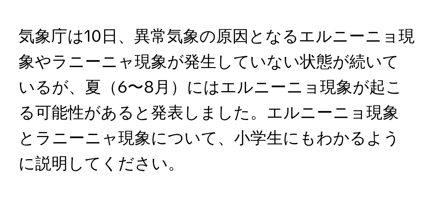 気象庁は10日、異常気象の原因となるエルニーニョ現象やラニーニャ現象が発生していない状態が続いているが、夏6〜8月にはエルニーニョ現象が起こる可能性があると発表しました。エルニーニョ現象とラニーニャ現象について、小学生にもわかるように説明してください。