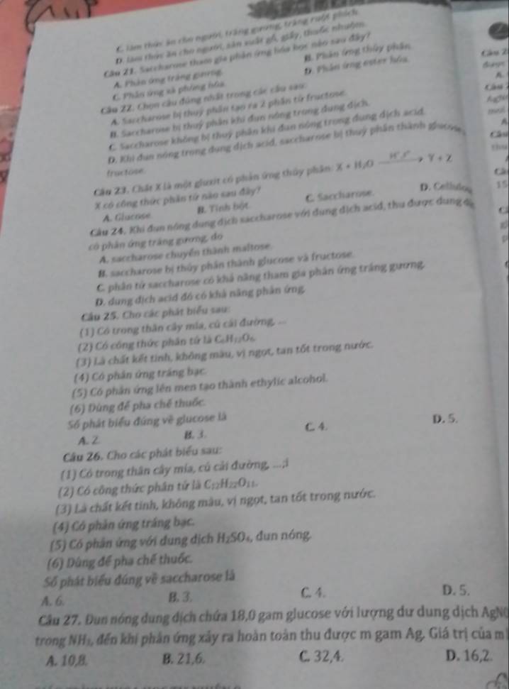 C làm thức ân cho người, trăng guờng, tràng ruột phích
D. làm thực ăn cho người, sản xuất gỗ, giây, thuộc nhuộện
Câu 21. Saccharoe tham gia phản ứng hóa học nào sao đây?
A. Phản ứng tràng ginrng B Phân ứng thủy phân
Cn 2
A.
C. Phân ứng xã phòng hữa D. Phản ứng ester hóa
dunm
Cầu 2Z: Chọn câu đúng nhất trong các câu sao:
â u
A. Saccharose bị thuý phần tạo ra 2 phần từ fructose
I. Saccharose bị thuý phần khi dụn nông trong dụng địch.
^
C. Saccharose không bị thuỷ phân khi dan nóng trong dụng dịch acid
Câu
D. Khi dun nóng trong dụng dịch acid, saccharose bị thuý phần thành giaone rseul
  
fractose
Cầu 23, Chất X là một giưxit có phản ứng thủy phân X+H_2Oxrightarrow H^+SY+Z thu
X có công thức phần từ nào sau đây? C. Saccharose.
D. Celisiou 15
A. Glucose B. Tính bột
Cầu 24, Khi đun nóng dung dịch saccharose với dung dịch acid, thu được dung c
C
có phân ứng trắng gương, đo
D
A. saccharose chuyển thành maltose.
B. saccharose bị thủy phần thành glucose và fructose.
C. phân tử saccharose có khả năng tham gia phân ứng trắng gương,
D. dung địch acid đó có khả năng phân ứng
Câu 25. Cho các phát biểu sau:
(1) Có trong thân cây mia, củ cái đường, 
(2) Có công thức phân tứ là C_6H_12O_6
(3) Là chất kết tinh, không màu, vị ngọt, tan tốt trong nước.
(4) Có phân ứng trắng bạc
(5) Có phần ứng lên men tạo thành ethylic alcohol.
(6) Dùng để pha chế thuốc.
Số phát biểu đúng về glucose là D. 5.
C. 4.
A. Z B.3.
Câu 26. Cho các phát biểu sau:
(1) Có trong thân cây mía, cú cải đường, ...;i
(2) Có công thức phân tứ là C_12H_22O_11.
(3) Là chất kết tinh, không màu, vị ngọt, tan tốt trong nước.
(4) Có phản ứng tráng bạc.
(5) Có phân ứng với dung địch H_2SO_4 , dun nóng
(6) Dùng để pha chế thuốc.
Số phát biểu đúng về saccharose là
A. 6. B. 3. C. 4.
D. 5.
Câu 27. Đun nóng dung dịch chứa 18,0 gam glucose với lượng dư dung dịch AgNQ
trong NH₃, đến khi phản ứng xây ra hoàn toàn thu được m gam Ag. Giá trị của m
A. 10,8. B. 21,6. C. 32,4. D. 16,2.