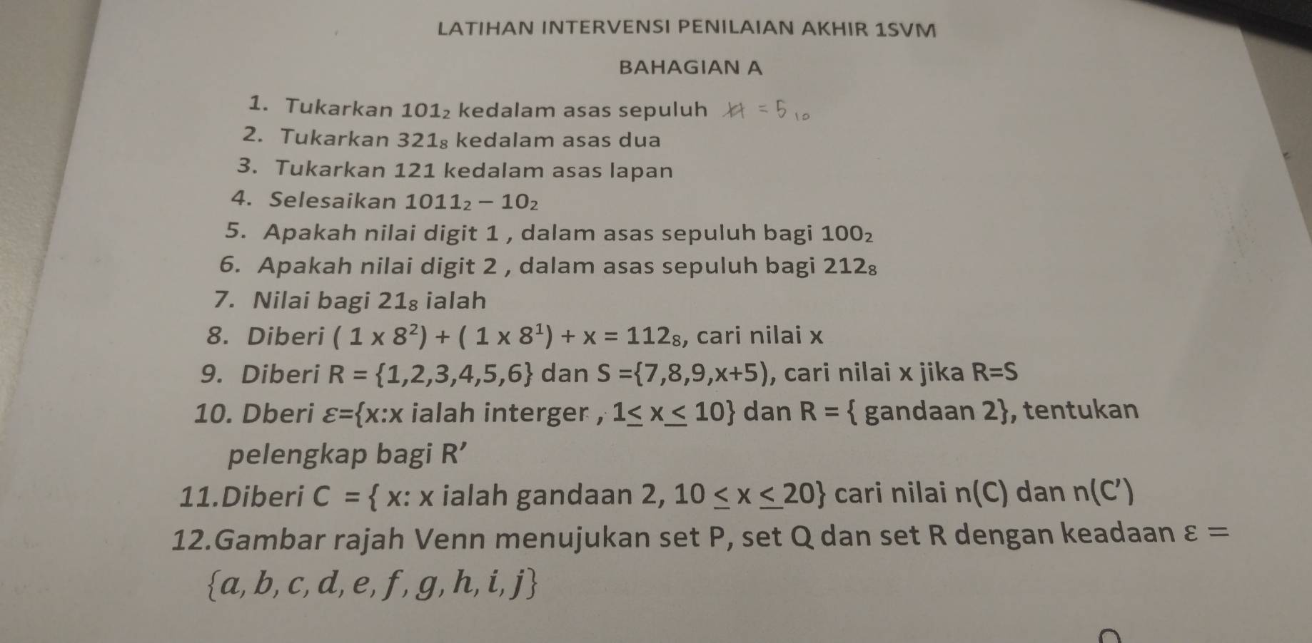 LATIHAN INTERVENSI PENILAIAN AKHIR 1SVM 
BAHAGIAN A 
1. Tukarkan 101₂ kedalam asas sepuluh 
2. Tukarkan 321₈ kedalam asas dua 
3. Tukarkan 121 kedalam asas lapan 
4. Selesaikan 1011_2-10_2
5. Apakah nilai digit 1 , dalam asas sepuluh bagi 100_2
6. Apakah nilai digit 2 , dalam asas sepuluh bagi 212₈
7. Nilai bagi 21₈ ialah 
8. Diberi (1* 8^2)+(1* 8^1)+x=112_8 , cari nilai x
9. Diberi R= 1,2,3,4,5,6 dan S= 7,8,9,x+5) , cari nilai x jika R=S
10. Dberi varepsilon = x:x ialah interger , 1≤ x≤ 10 dan R=  gandaan 2, tentukan 
pelengkap bagi R'
11.Diberi C= x :x ialah gandaan 2,10≤ x≤ 20 cari nilai n(C) dan n(C')
12.Gambar rajah Venn menujukan set P, set Q dan set R dengan keadaan varepsilon =
 a,b,c,d,e,f,g,h,i,j