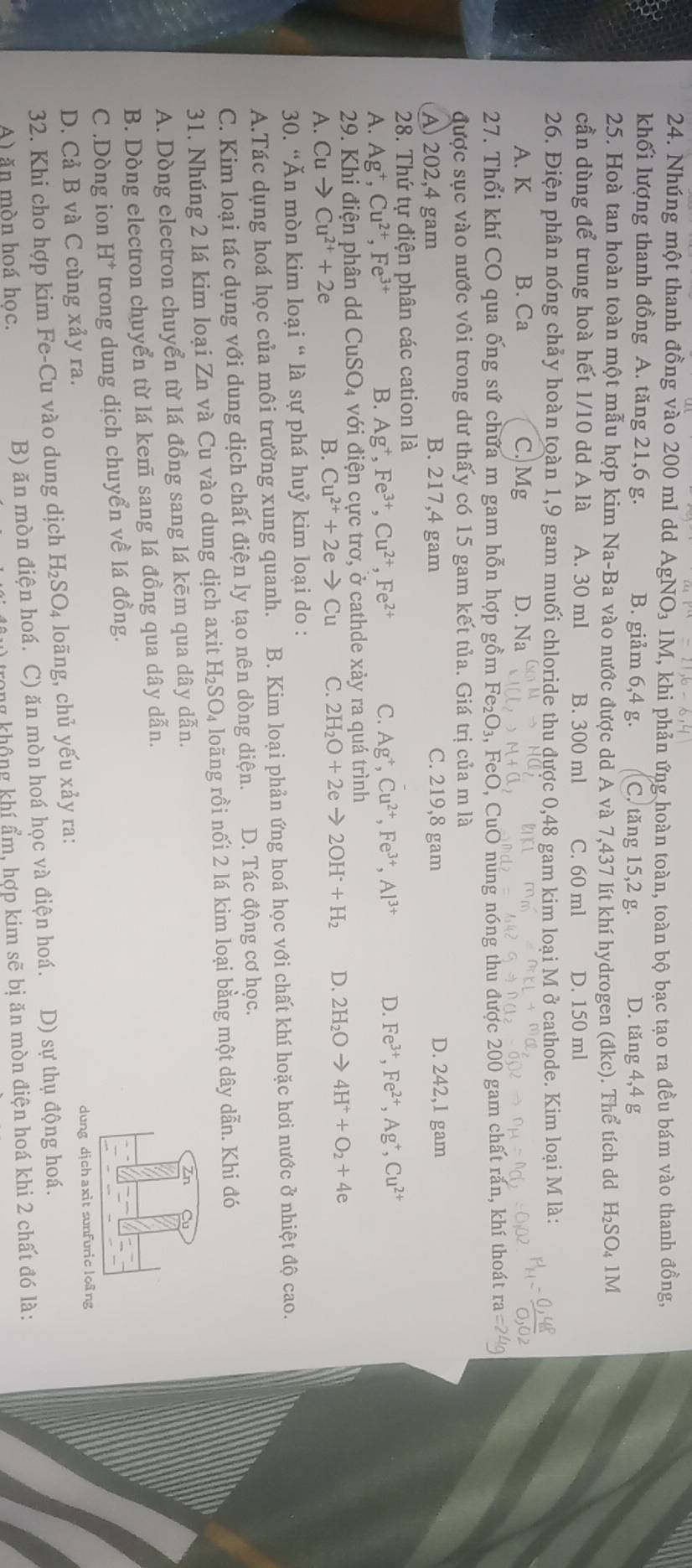 Nhúng một thanh đồng vào 200 ml dd AgNO₃ 1M, khi phản ứng hoàn toàn, toàn bộ bạc tạo ra đều bám vào thanh đồng,
khối lượng thanh đồng A. tăng 21,6 g. B. giảm 6,4 g. C. tăng 15,2 g. D. tăng 4,4 g
25. Hoà tan hoàn toàn một mẫu hợp kim Na-Ba vào nước được dd A và 7,437 lít khí hydrogen (đkc). Thể tích dd H_2SO_41M
cần dùng để trung hoà hết 1/10 dd A là A. 30 ml B. 300 ml C. 60 ml D. 150 ml
26. Điện phân nóng chảy hoàn toàn 1,9 gam muối chloride thu được 0,48 gam kim loại M ở cathode. Kim loại M là:
A. K B. Ca C. Mg D. Na
27. Thổi khí CO qua ống sứ chứa m gam hỗn hợp gồm 1 F e_2O_3 1, FeO, CuO nung nóng thu được 200 gam chất rắn, khí thoát
được sục vào nước vôi trong dư thấy có 15 gam kết tủa. Giá trị của m là
A) 202,4 gam B. 217,4 gam C. 219,8 gam D. 242,1 gam
28. Thứ tự điện phân các cation là
A. Ag^+,Cu^(2+),Fe^(3+) B. Ag^+,Fe^(3+),Cu^(2+),Fe^(2+) C. Ag^+,Cu^(2+),Fe^(3+),Al^(3+) D. Fe^(3+),Fe^(2+),Ag^+,Cu^(2+)
29. Khi điện phân dd ( CuSO_4 với điện cực trơ, ở cathde xảy ra quá trình
A. Cuto Cu^(2+)+2e B. Cu^(2+)+2eto Cu C. 2H_2O+2eto 2OH+H_2 D. 2H_2Oto 4H^++O_2+4e
30. “Ăn mòn kim loại “ là sự phá huỷ kim loại do :
A.Tác dụng hoá học của môi trường xung quanh. B. Kim loại phản ứng hoá học với chất khí hoặc hơi nước ở nhiệt độ cao.
C. Kim loại tác dụng với dung dịch chất điện ly tạo nên dòng diện. D. Tác động cơ học.
31. Nhúng 2 lá kim loại Zn và Cu vào dung dịch axit H_2SO_4 loãng rồi nối 2 lá kim loại bằng một dây dẫn. Khi đó
A. Dòng electron chuyển từ lá đồng sang lá kēm qua dây dẫn.
B. Dòng electron chuyển từ lá kem sang lá đồng qua dây dẫn.
C .Dòng ion H^+ trong dung dịch chuyển về lá đồng.
D. Cả B và C cùng xảy ra.
dung djchaxit sunfuric lo@ng
32. Khi cho hợp kim Fe-Cu vào dung dịch H_2SO_4 loāng, chủ yếu xảy ra:
A) ăn mòn hoá hoc. B) ăn mòn điện hoá. C) ăn mòn hoá học và điện hoá. D) sự thụ động hoá.
h không khí ẩm, hợp kim sẽ bị ăn mòn điện hoá khi 2 chất đó là: