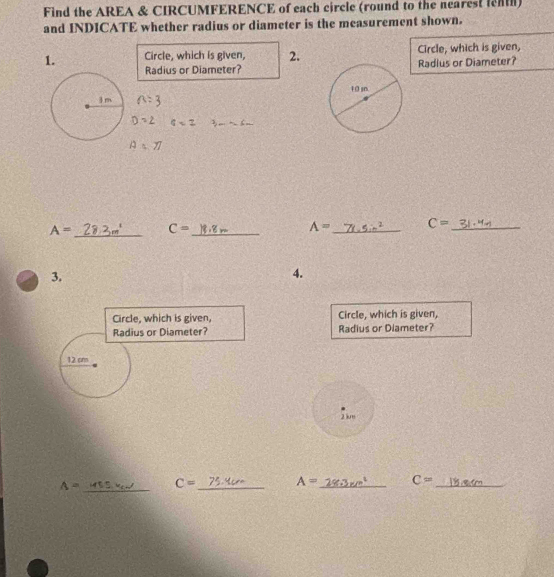 Find the AREA & CIRCUMFERENCE of each circle (round to the nearest ienth) 
and INDICATE whether radius or diameter is the measurement shown. 
1. Circle, which is given, 
Circle, which is given, 2. 
Radius or Diameter?Radius or Diameter?
a=3
D=2 a=2
A=77
A= _ 
_ C=
_ A=
C= _ 
3. 
4. 
Circle, which is given, Circle, which is given, 
Radius or Diameter? Radius or Diameter?
12 cm
23um
_ A=
_ C=
A=
__
C=