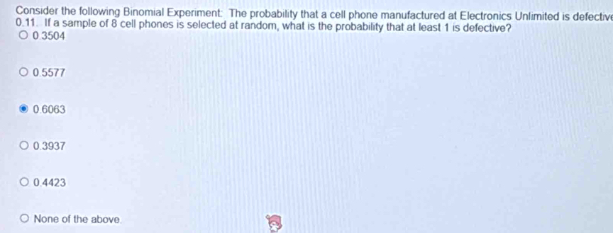 Consider the following Binomial Experiment: The probability that a cell phone manufactured at Electronics Unlimited is defectiv
0.11. If a sample of 8 cell phones is selected at random, what is the probability that at least 1 is defective?
0 3504
0.5577
0.6063
0.3937
0.4423
None of the above