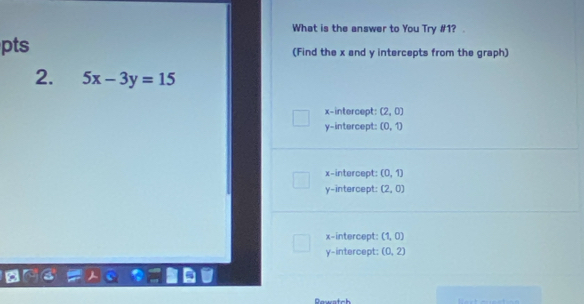 What is the answer to You Try #1?
pts (Find the x and y intercepts from the graph)
2. 5x-3y=15
x-intercept: (2,0)
y-intercept: (0,1)
x-intercept: (0,1)
y-intercept: (2,0)
x-intercept: (1,0)
y-intercept; (0,2)
n