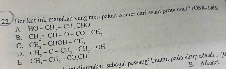 Berikut ini, manakah yang merupakan isomer dari asam propanoat? [OSK-2005]
A. HO-CH_2-CH_2CHO
B. CH_2=CH-O-CO-CH_2
C. CH_3-CHOH-CH_3 CH_3-O-CH_2-CH_2-OH
D. CH_3-CH_2-CO_2CH_3
nt digunakan sebagai pewangi buatan pada sirup adalah .... [C
E.
E. Alkohol