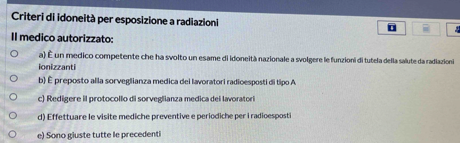 Criteri di idoneità per esposizione a radiazioni
Il medico autorizzato:
a) É un medico competente che ha svolto un esame di idoneità nazionale a svolgere le funzioni di tutela della salute da radiazioni
ionizzanti
b) È preposto alla sorveglianza medica dei lavoratori radioesposti di tipo A
c) Redigere il protocollo di sorveglianza medica dei lavoratori
d) Effettuare le visite mediche preventive e periodiche per i radioesposti
e) Sono giuste tutte le precedenti