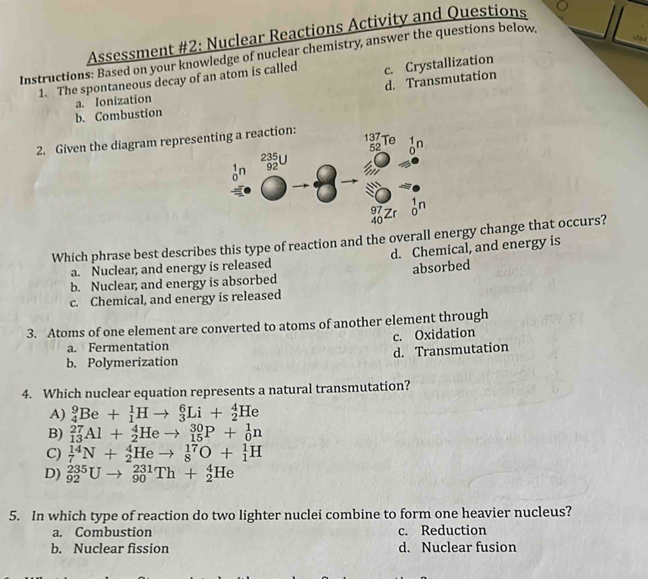 Assessment #2: Nuclear Reactions Activity and Questions
do
Instructions: Based on your knowledge of nuclear chemistry, answer the questions below.
1. The spontaneous decay of an atom is called
c. Crystallization
d. Transmutation
a. Ionization
b. Combustion
2. Given the diagram representing a reaction:
137
dn 92 52 Te 1n
235U
97 Zr on
40
Which phrase best describes this type of reaction and the overall energy change that occurs?
a. Nuclear, and energy is released d. Chemical, and energy is
b. Nuclear, and energy is absorbed absorbed
c. Chemical, and energy is released
3. Atoms of one element are converted to atoms of another element through
c. Oxidation
a. Fermentation
b. Polymerization d. Transmutation
4. Which nuclear equation represents a natural transmutation?
A) _4^9Be+_1^1Hto _3^6Li+_2^4He
B) _(13)^(27)Al+_2^4Heto _(15)^(30)P+_0^1n
C) _7^(14)N+_2^4Heto _8^(17)O+_1^1H
D) _(92)^(235)Uto _(90)^(231)Th+_2^4He
5. In which type of reaction do two lighter nuclei combine to form one heavier nucleus?
a. Combustion c. Reduction
b. Nuclear fission d. Nuclear fusion