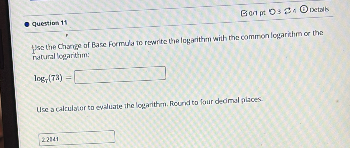 [ 0/1 pt つ3[4 ⓘ Details 
‡se the Change of Base Formula to rewrite the logarithm with the common logarithm or the 
natural logarithm:
log _7(73)=□
Use a calculator to evaluate the logarithm. Round to four decimal places.
2.2041 □