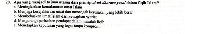 Apa yang menjadi tujuan utama dari prinsip al-ad-dhuraru yuzal dalam fiqih Islam?
a. Meningkatkan kemakmuran umat Islam
b. Menjaga kesejahteraan umat dan mencegah kerusakan yang lebih besar
c. Membebaskan umat Islam dari kewajiban syariat
d. Mengurangi perbedaan pendapat dalam masalah fiqih
e. Menetapkan keputusan yang tegas tanpa kompromi