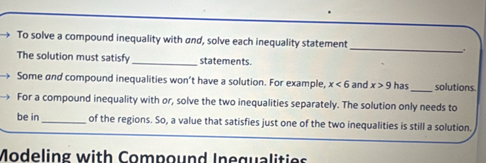 To solve a compound inequality with and, solve each inequality statement 
The solution must satisfy _statements. 
Some and compound inequalities won’t have a solution. For example, x<6</tex> and x>9 has_ solutions. 
For a compound inequality with or, solve the two inequalities separately. The solution only needs to 
be in _of the regions. So, a value that satisfies just one of the two inequalities is still a solution. 
Modeling with Compound Inequalities