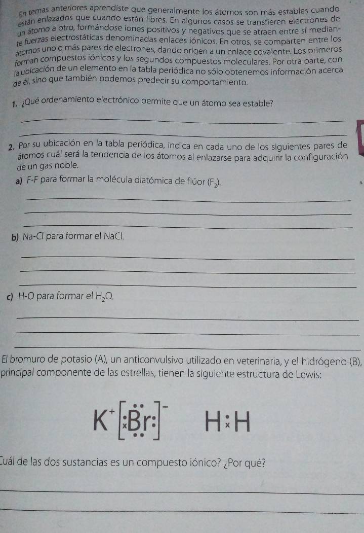 En temas anteriores aprendiste que generalmente los átomos son más estables cuando 
están enlazados que cuando están libres. En algunos casos se transfieren electrones de 
un átomo a otro, formándose iones positivos y negativos que se atraen entre sí median- 
te fuerzas electrostáticas denominadas enlaces iónicos. En otros, se comparten entre los 
átomos uno o más pares de electrones, dando origen a un enlace covalente. Los primeros 
forman compuestos iónicos y los segundos compuestos moleculares. Por otra parte, con 
la ubicación de un elemento en la tabla periódica no sólo obtenemos información acerca 
de él, sino que también podemos predecir su comportamiento. 
1 ¿Que ordenamiento electrónico permite que un átomo sea estable? 
_ 
_ 
2. Por su ubicación en la tabla periódica, indica en cada uno de los siguientes pares de 
átomos cuál será la tendencia de los átomos al enlazarse para adquirir la configuración 
de un gas noble. 
a) F-F para formar la molécula diatómica de flúor (F_2). 
_ 
_ 
_ 
b) Na-Cl para formar el NaCl. 
_ 
_ 
_ 
c) H-O para formar el H_2O. 
_ 
_ 
_ 
El bromuro de potasio (A), un anticonvulsivo utilizado en veterinaria, y el hidrógeno (B), 
principal componente de las estrellas, tienen la siguiente estructura de Lewis:
K^+[∵ B^(·)r:]^- H:H
Cuál de las dos sustancias es un compuesto iónico? ¿Por qué? 
_ 
_