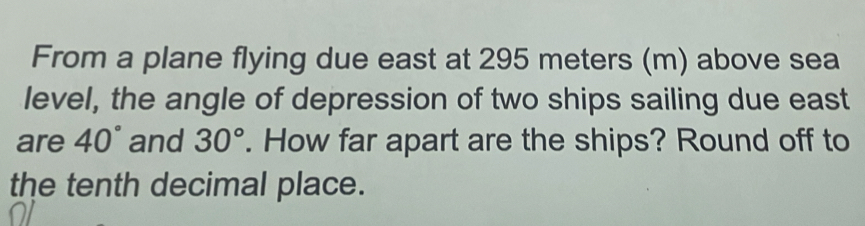 From a plane flying due east at 295 meters (m) above sea 
level, the angle of depression of two ships sailing due east 
are 40° and 30°. How far apart are the ships? Round off to 
the tenth decimal place.