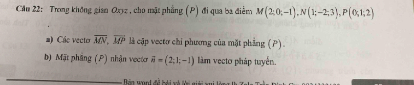 Trong không gian Oxyz , cho mặt phẳng (P) đi qua ba điểm M(2;0;-1), N(1;-2;3), P(0;1;2)
a) Các vecto overline MN, overline MP là cặp vectơ chỉ phương của mặt phẳng (P). 
b) Mặt phẳng (P) nhận vectơ vector n=(2;1;-1) làm vectơ pháp tuyến. 
_ 
Bản word đề bài và lời giải vui lòng I