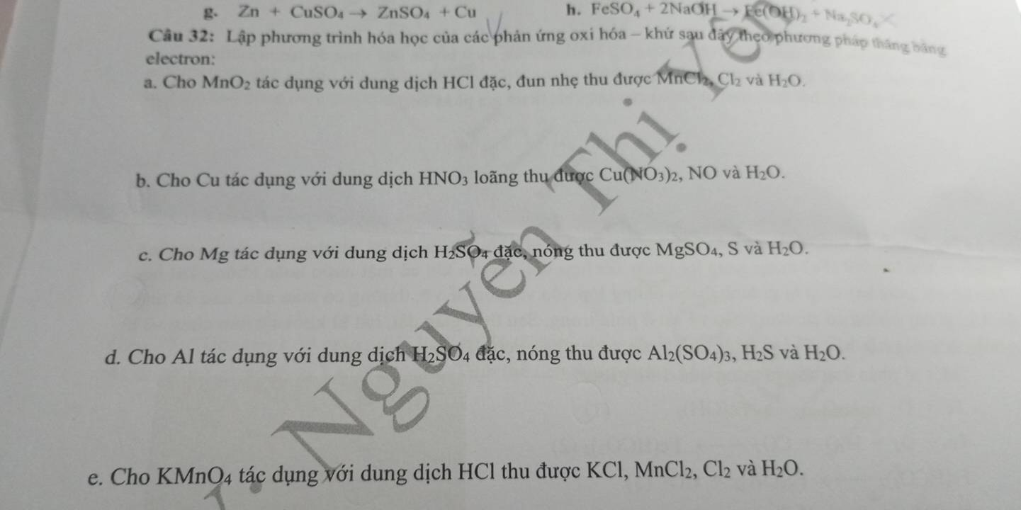 Zn+CuSO_4to ZnSO_4+Cu h. FeSO_4+2NaOHto Fe(OH)_2+Na_2SO_4%
Câu 32: Lập phương trình hóa học của các phản ứng oxi hóa - khứ sau dây theo phương pháp tháng bằng
electron:
a. Cho MnO_2 tác dụng với dung dịch HCl đặc, đun nhẹ thu được MnCl, Cl_2 và H_2O. 
b. Cho Cu tác dụng với dung dịch HNO_3 loãng thu được Cu(NO_3)_2 , N JC 0 và H_2O. 
S và
c. Cho Mg tác dụng với dung dịch H_2Sodot 4 đặc, nóng thu được MgSO 4, S H_2O. 
d. Cho Al tác dụng với dung dịch 1 H_2SO_4 đặc, nóng thu được Al_2(SO_4)_3, H_2S và H_2O. 
e. Cho KMnO4 tác dụng với dung dịch HCl thu được KCl, MnCl_2, Cl_2 và H_2O.