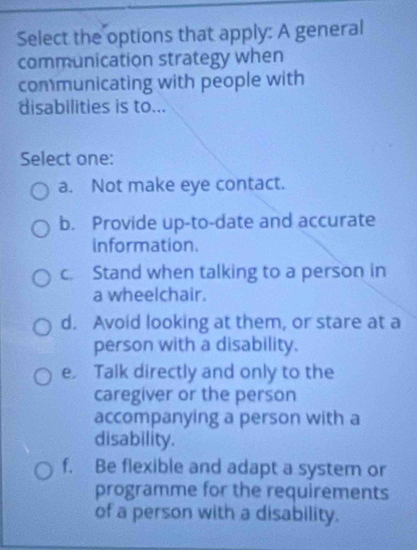 Select the options that apply: A general
communication strategy when
communicating with people with
disabilities is to...
Select one:
a. Not make eye contact.
b. Provide up-to-date and accurate
information.
c. Stand when talking to a person in
a wheelchair.
d. Avoid looking at them, or stare at a
person with a disability.
e Talk directly and only to the
caregiver or the person
accompanying a person with a
disability.
f. Be flexible and adapt a system or
programme for the requirements
of a person with a disability.