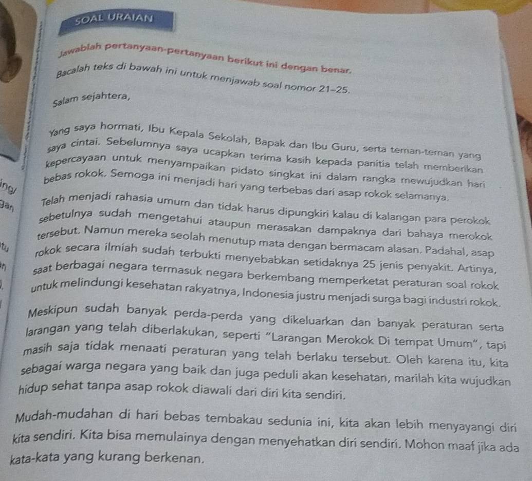 SOAL URAIAN
Jawablah pertanyaan-pertanyaan berikut ini dengan benar.
Bacalah teks di bawah ini untuk menjawab soal nomor 21-25
Salam sejahtera,
Yang saya hormati, Ibu Kepala Sekolah, Bapak dan Ibu Guru, serta teman-teman yang
saya cintai, Sebelumnya saya ucapkan terima kasih kepada panitia telah memberikan
kepercayaan untuk menyampaikan pidato singkat ini dalam rangka mewujudkan hari
bebas rokok, Semoga ini menjadi hari yang terbebas dari asap rokok selamanya.
ng/
gân
Telah menjadi rahasia umum dan tidak harus dipungkiri kalau di kalangan para perokok
sebetulnya sudah mengetahui ataupun merasakan dampaknya dari bahaya merokok
tersebut. Namun mereka seolah menutup mata dengan bermacam alasan. Padahal, asap
tu rokok secara ilmiah sudah terbukti menyebabkan setidaknya 25 jenis penyakit. Artinya,
saat berbagai negara termasuk negara berkembang memperketat peraturan soal rokok
untuk melindungi kesehatan rakyatnya, Indonesia justru menjadi surga bagi industri rokok.
Meskipun sudah banyak perda-perda yang dikeluarkan dan banyak peraturan serta
larangan yang telah diberlakukan, seperti “Larangan Merokok Di tempat Umum”, tapi
masih saja tidak menaati peraturan yang telah berlaku tersebut. Oleh karena itu, kita
sebagai warga negara yang baik dan juga peduli akan kesehatan, marilah kita wujudkan
hidup sehat tanpa asap rokok diawali dari diri kita sendiri.
Mudah-mudahan di hari bebas tembakau sedunia ini, kita akan lebih menyayangi diri
kita sendiri. Kita bisa memulainya dengan menyehatkan diri sendiri. Mohon maaf jika ada
kata-kata yang kurang berkenan.