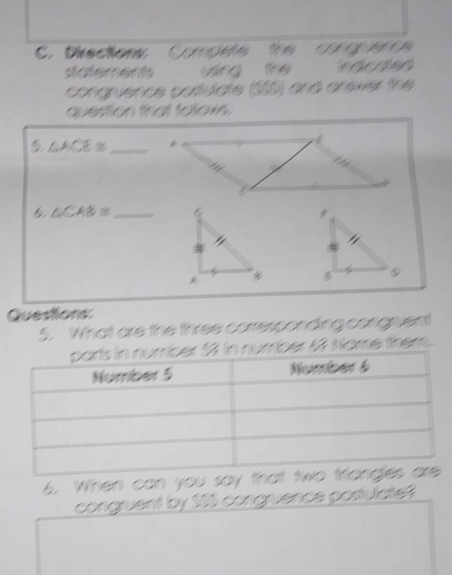 Directons Cmods the 
stdtements wáng the adede 
congruence cosulate (555) and anewer the 
quesion that folows.
△ ACE≌ _ 
*
∠ CAB≌ _ 
Questions 
5. What are the three corresponding conguent 
ber 6 Name them. 
6. When can you s 
congruent by $66 congruence postulctet