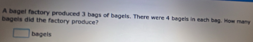 A bagel factory produced 3 bags of bagels. There were 4 bagels in each bag. How many 
bagels did the factory produce? 
□ bagels