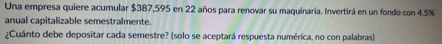 Una empresa quiere acumular $387,595 en 22 años para renovar su maquinaria. Invertirá en un fondo con 4.5%
anual capitalizable semestralmente. 
¿Cuánto debe depositar cada semestre? (solo se aceptará respuesta numérica, no con palabras)