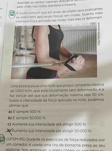 Assinale os atritos (apenas direção a se
pelo chão nas rodas dianteira e traseira.
n-
É É muito comum que em aulas de pilates seus praticantes
se exercitem aplicando forças em molas. Quanto mais
a força aplicada nas molas, mais elas se deformam.
Uma pessoa puxa uma mola que possui constante elástica
de 1000 N/m, que está inicialmente sem deformação, e a
faz esticar até que sua deformação máxima seja 50 cm.
Sobre a intensidade da força aplicada na mola, podemos
afirmar que:
a) É sempre 500 N.
b) É sempre 50000 N.
c) Aumenta sua intensidade até atingir 500 N.
de Aumenta sua intensidade até atingir 50000 N.
5 (UFSM-RS) Durante os exercícios de força realizados por
um corredor, é usada uma tira de borracha presa ao seu
abdome. Nos arrangues, o atleta obtém os seguir