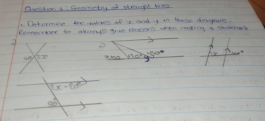 Geometry of straight kines 
1. Determine the values of x and y in these diagrans. 
Remember to aloys give reasons when making a staternet 
a 
D
150
o
40 2x 25 toc 120°
2x-28
80°