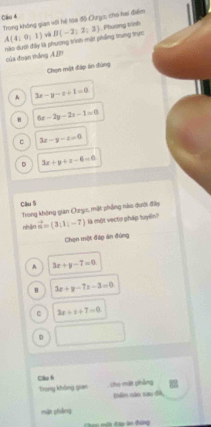 Trong không gian với hệ tọa độ Oyz, cho hai điểm
A(4;0;1) và B(-2;2;3) Phương trình
ào dưới đây là phương trình mật phẳng trung trực
của đoạn thắng A. B?
Chọn một đấp án đúng
A 3x-y-z+1=0
B 6x-2y-2z-1=0
C 3x-y-z=0
D 3x+y+z-6=0
Câu S
Trong không gian Ozyz, mặt phẳng nào dưới đây
nhān vector n=(3;1;-7) là một vectơ pháp tuyến?
Chọn một đáp án đùng
A 3x+y-7=0
B 3x+y-7z-3=0
C 3x+z+7=0
D
Cầu 6
Trong không gian the một phòng
Dể cào sau đã,
mặt phẳng