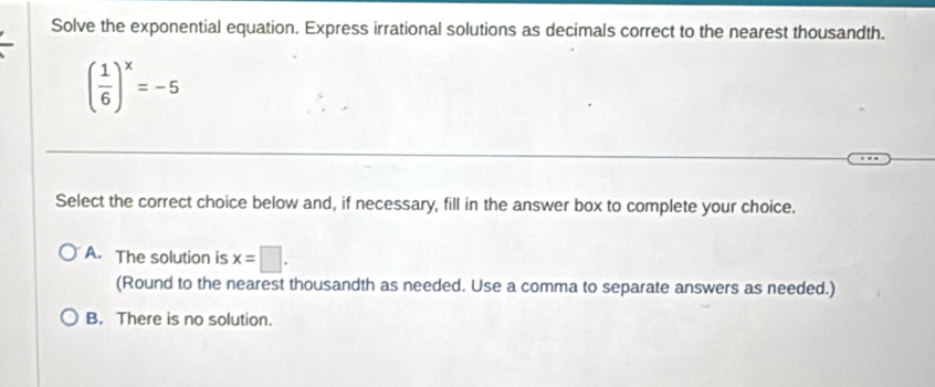 Solve the exponential equation. Express irrational solutions as decimals correct to the nearest thousandth.
( 1/6 )^x=-5
Select the correct choice below and, if necessary, fill in the answer box to complete your choice.
A. The solution is x=□. 
(Round to the nearest thousandth as needed. Use a comma to separate answers as needed.)
B. There is no solution.