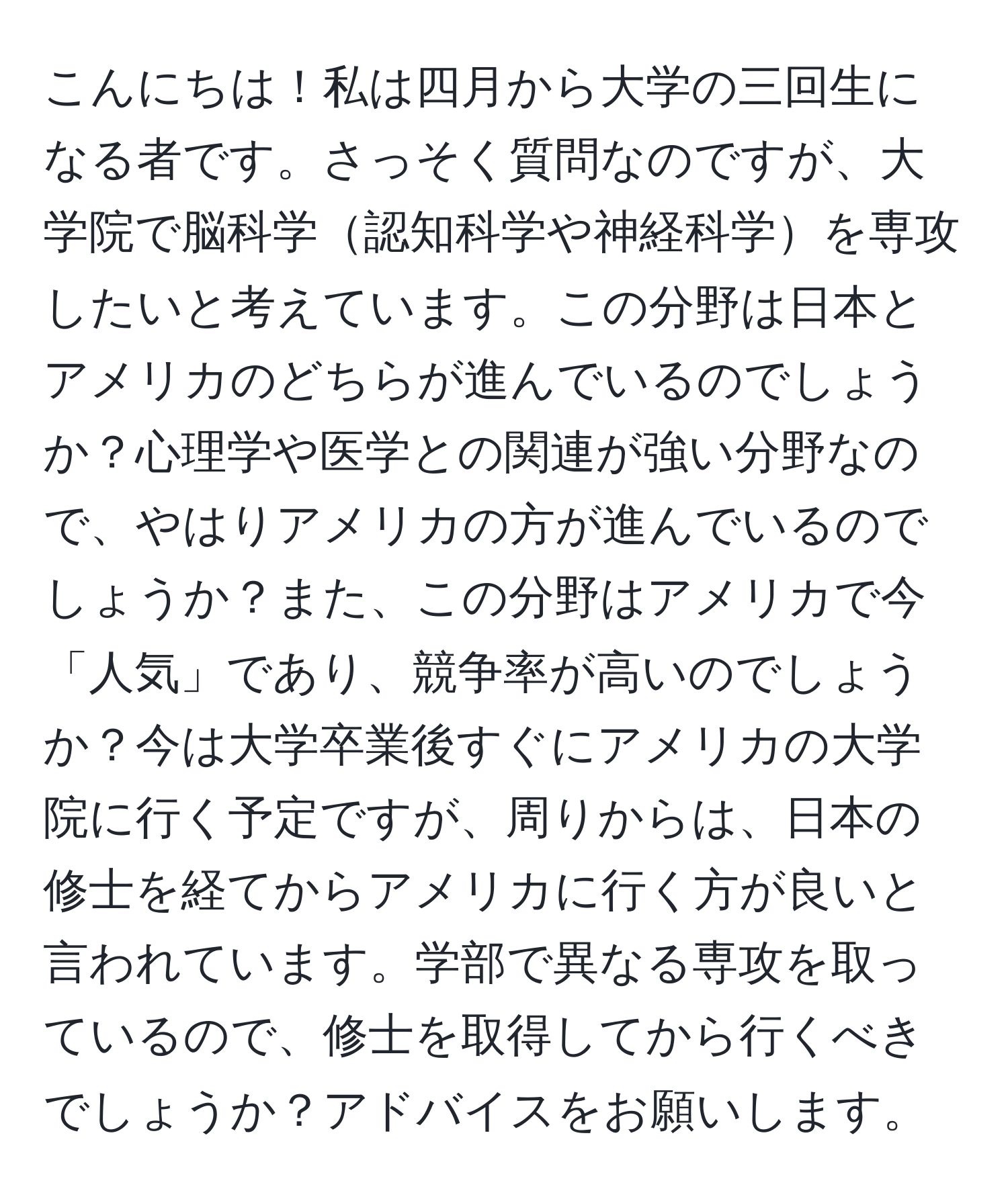 こんにちは！私は四月から大学の三回生になる者です。さっそく質問なのですが、大学院で脳科学認知科学や神経科学を専攻したいと考えています。この分野は日本とアメリカのどちらが進んでいるのでしょうか？心理学や医学との関連が強い分野なので、やはりアメリカの方が進んでいるのでしょうか？また、この分野はアメリカで今「人気」であり、競争率が高いのでしょうか？今は大学卒業後すぐにアメリカの大学院に行く予定ですが、周りからは、日本の修士を経てからアメリカに行く方が良いと言われています。学部で異なる専攻を取っているので、修士を取得してから行くべきでしょうか？アドバイスをお願いします。