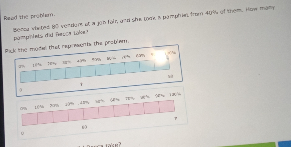 Read the problem. 
Becca visited 80 vendors at a job fair, and she took a pamphlet from 40% of them. How many 
pamphlets did Becca take? 
ents the problem. 
0
0% 10% 20% 30% 40% 50% 60% 70%
80% 90% 100%
?
80
0 
t e