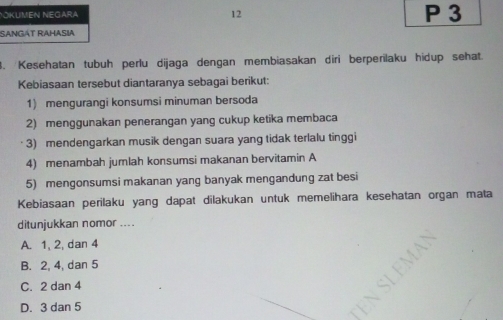 SANGÁT RAHASia
3. Kesehatan tubuh perlu dijaga dengan membiasakan diri berperilaku hidup sehat.
Kebiasaan tersebut diantaranya sebagai berikut:
1) mengurangi konsumsi minuman bersoda
2) menggunakan penerangan yang cukup ketika membaca
3) mendengarkan musik dengan suara yang tidak terlalu tinggi
4) menambah jumlah konsumsi makanan bervitamin A
5) mengonsumsi makanan yang banyak mengandung zat besi
Kebiasaan perilaku yang dapat dilakukan untuk memelihara kesehatan organ mata
ditunjukkan nomor ....
A. 1, 2, dan 4
B. 2, 4, dan 5
C. 2 dan 4
D. 3 dan 5