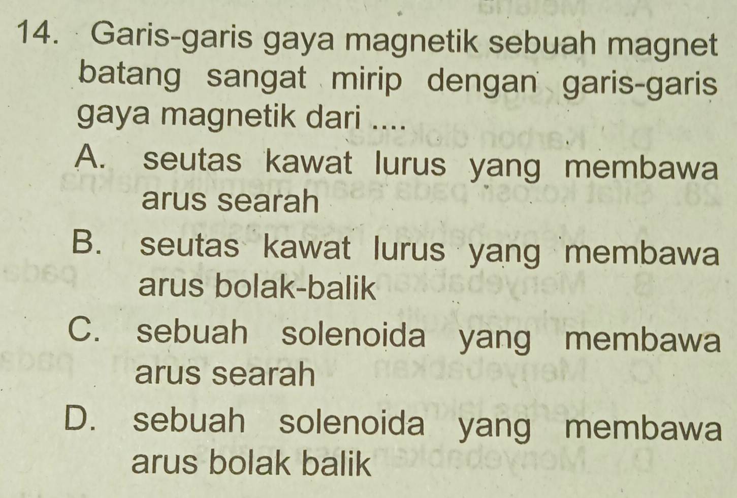 Garis-garis gaya magnetik sebuah magnet
batang sangat mirip dengan garis-garis
gaya magnetik dari ....
A. seutas kawat lurus yang membawa
arus searah
B. seutas kawat lurus yang membawa
arus bolak-balik
C. sebuah solenoida yang membawa
arus searah
D. sebuah solenoida yang membawa
arus bolak balik