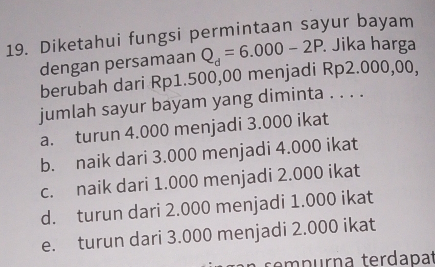 Diketahui fungsi permintaan sayur bayam
dengan persamaan Q_d=6.000-2P. . Jika harga
berubah dari Rp1.500,00 menjadi Rp2.000,00,
jumlah sayur bayam yang diminta . . . .
a. turun 4.000 menjadi 3.000 ikat
b. naik dari 3.000 menjadi 4.000 ikat
c. naik dari 1.000 menjadi 2.000 ikat
d. turun dari 2.000 menjadi 1.000 ikat
e. turun dari 3.000 menjadi 2.000 ikat
sempurna terdapa