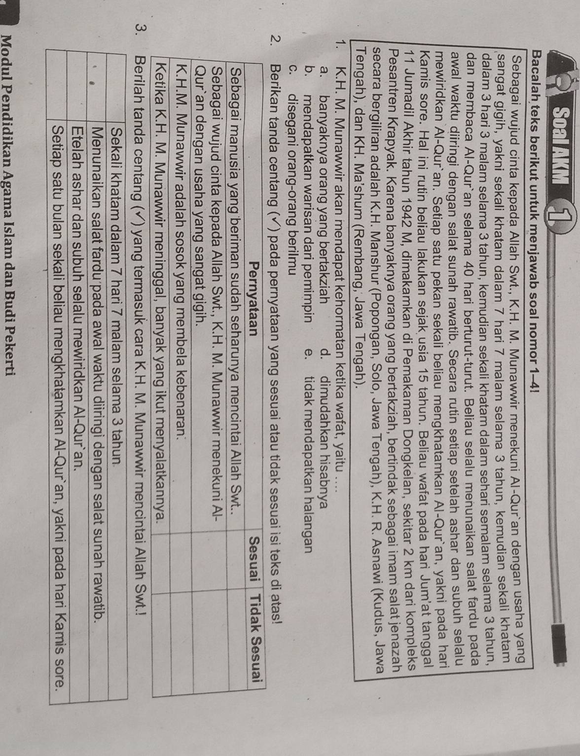 Soal AKM 1
Bacalah teks berikut untuk menjawab soal nomor 1-4!
Sebagai wujud cinta kepada Allah Swt., K.H. M. Munawwir menekuni Al-Qur`an dengan usaha yang
sangat gigih, yakni sekali khatam dalam 7 hari 7 malam selama 3 tahun, kemudian sekali khatam
dalam 3 hari 3 malam selama 3 tahun, kemudian sekali khatam dalam sehari semalam selama 3 tahun,
dan membaca Al-Qur`an selama 40 hari berturut-turut. Beliau selalu menunaikan salat fardu pada
awal waktu diiringi dengan salat sunah rawatib. Secara rutin setiap setelah ashar dan subuh selalu
mewiridkan`Al-Qur`an. Setiap satu pekan sekali beliau mengkhatamkan Al-Qur`an, yakni pada hari
Kamis sore. Hal ini rutin beliau lakukan sejak usia 15 tahun. Beliau wafat pada hari Jum'at tanggal
11 Jumadil Akhir tahun 1942 M, dimakamkan di Pemakaman Dongkelan, sekitar 2 km dari kompleks
Pesantren Krapyak. Karena banyaknya orang yang bertakziah, bertindak sebagai imam salat jenazah
secara bergiliran adalah K.H. Manshur (Popongan, Solo, Jawa Tengah), K.H. R. Asnawi (Kudus, Jawa
Tengah), dan KH. Ma’shum (Rembang, Jawa Tengah).
1. K.H. M. Munawwir akan mendapat kehormatan ketika wafat, yaitu …...
a. banyaknya orang yang bertakziah d. dimudahkan hisabnya
b. mendapatkan warisan dari pemimpin e. tidak mendapatkan halangan
c. disegani orang-orang berilmu
2. Berikan tanda centang ( √ ) pada pernyataan yang sesuai atau tidak sesuai isi teks di atas!
Modul Pendidikan Agama Islam dan Budi Pekerti