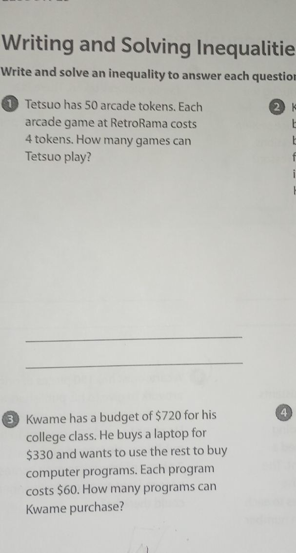 Writing and Solving Inequalitie 
Write and solve an inequality to answer each questior 
10 Tetsuo has 50 arcade tokens. Each 2k 
arcade game at RetroRama costs
4 tokens. How many games can 
Tetsuo play? 

_ 
_
30 Kwame has a budget of $720 for his 4
college class. He buys a laptop for
$330 and wants to use the rest to buy 
computer programs. Each program 
costs $60. How many programs can 
Kwame purchase?