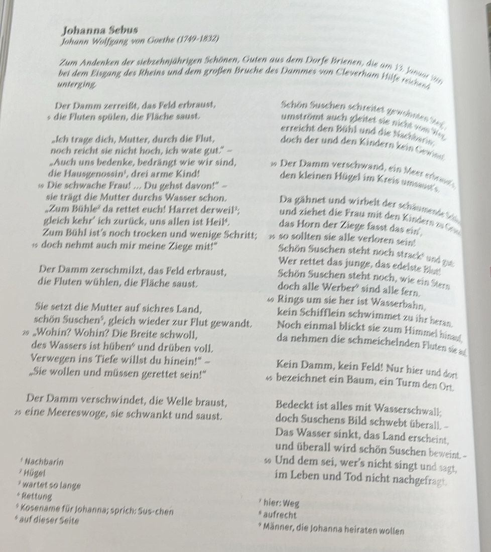 Johanna Sebus
Johann Wolfgang von Goethe (1749-1832)
Zum Andenken der siebzehnjährigen Schönen, Guten aus dem Dorfe Brienen, die am  1   Ja u  
bei dem Eisgang des Rheins und dem großen Bruche des  Dammes von leverh am Hif  reich e
unterging
Der Damm zerreißt, das Feld erbraust,
Shön Suschen schreitet gewehnte  te
* die Fluten spülen, die Fläche saust.
umströmt auch gleitet sie nicht vong
erreicht den Bühl und die Nachharn.
„Ich trage dich, Mutter, durch die Flut,
doch der und den Kindern kein Gevind
noch reicht sie nicht hoch, ich wate gut." --
„Auch uns bedenke, bedrängt wie wir sind,   Der Damm verschwand , ein eerer ad
die Hausgenossin¹, drei arme Kind!
den kleinen Hügel im Kreis umsaut
Die schwache Frau! ... Du gehst davon!" -
sie trägt die Mutter durchs Wasser schon.
Da gähnet und wirbelt der schäumend  t
„Zum Bühle² da rettet euch! Harret derweil²;  und ziehet die Frau mit den Kinder  z 
gleich kehr' ich zurück, uns allen ist Heil, das Horn der Ziege fasst das ein,
Zum Bühl ist's noch trocken und wenige Schritt; ω so sollten sie alle verloren sein!
1 doch nehmt auch mir meine Ziege mit!"
Schön Suschen steht noch strack  und
Wer rettet das junge, das edelste blutt
Der Damm zerschmilzt, das Feld erbraust, Schön Suschen steht noch, wie ein Stern
die Fluten wühlen, die Fläche saust.
doch alle Werber' sind alle fern.
ω Rings um sie her ist Wasserbahn,
Sie setzt die Mutter auf sichres Land,
kein Schifflein schwimmet zu ihr beran.
schön Suschen³, gleich wieder zur Flut gewandt. Noch einmal blickt sie zum Himmel hinad
2 „Wohin? Wohin? Die Breite schwoll,
da nehmen die schmeichelnden F lute d 
des Wassers ist hüben' und drüben voll.
Verwegen ins Tiefe willst du hinein!" -
Kein Damm, kein Feld! Nur hier und dort
„Sie wollen und müssen gerettet sein!“
ü bezeichnet ein Baum, ein Turm den Ort
Der Damm verschwindet, die Welle braust, Bedeckt ist alles mit Wasserschwall
2 eine Meereswoge, sie schwankt und saust.
doch Suschens Bild schwebt überall. -
Das Wasser sinkt, das Land erscheint,
und überall wird schön Suschen beweint. -
* Nachbarin
∞ Und dem sei, wer’s nicht singt und sagt,
Hügel
im Leben und Tod nicht nachgefragt.
wartet so lang 
* Rettung
* hier: Weg
* Kosename für Johanna; sprich: Sus-chen aufrecht
* auf dieser Seite * Männer, die Johanna heiraten wollen