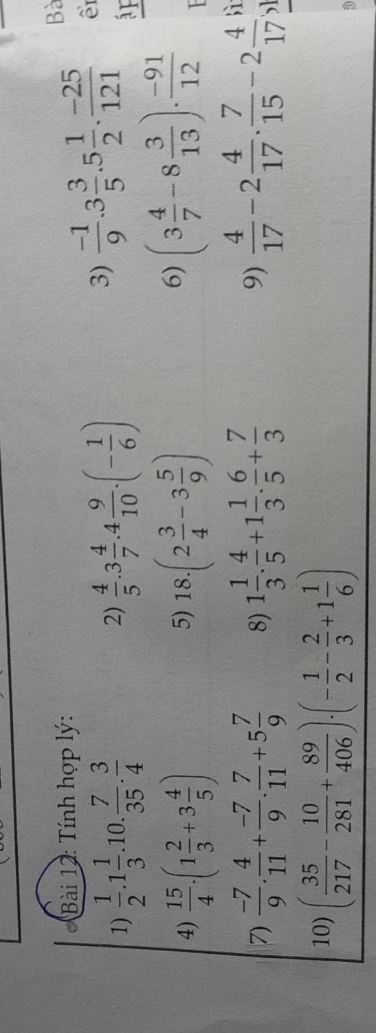 Tính hợp lý: 
Bà 
1)  1/2 .1 1/3 .10. 7/35 . 3/4  2)  4/5 .3 4/7 .4 9/10 .(- 1/6 )
3)  (-1)/9 .3 3/5 .5 1/2 . (-25)/121  ê 
áF 
4)  15/4 · (1 2/3 +3 4/5 ) 18.(2 3/4 -3 5/9 )
5) 
6) (3 4/7 -8 3/13 )·  (-91)/12 

7)  (-7)/9 . 4/11 + (-7)/9 . 7/11 +5 7/9  8) 1 1/3 . 4/5 +1 1/3 . 6/5 + 7/3   4/17 -2 4/17 . 7/15 -2 4/17  lì 
9) 
10) ( 35/217 - 10/281 + 89/406 )· (- 1/2 - 2/3 +1 1/6 )