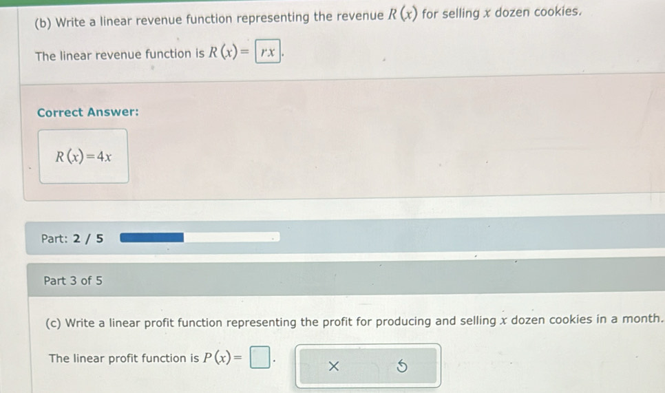 Write a linear revenue function representing the revenue R(x) for selling x dozen cookies. 
The linear revenue function is R(x)= rx
Correct Answer:
R(x)=4x
Part: 2 / 5 
Part 3 of 5 
(c) Write a linear profit function representing the profit for producing and selling x dozen cookies in a month. 
The linear profit function is P(x)=
×