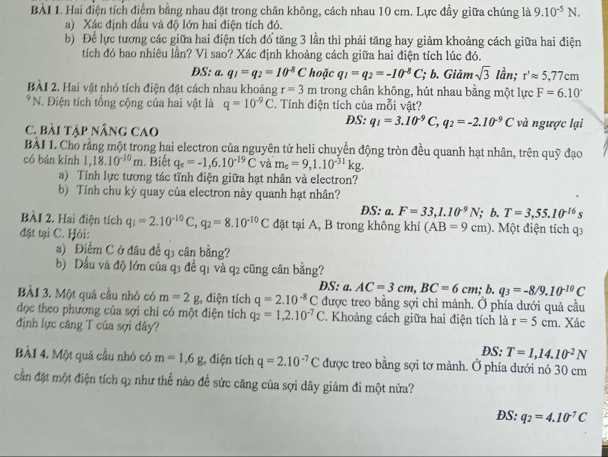 Hai điện tích điểm bằng nhau đặt trong chân không, cách nhau 10 cm. Lực đầy giữa chúng là 9.10^(-5)N.
a) Xác định dấu và độ lớn hai điện tích đó.
b) Để lực tương các giữa hai điện tích đó tăng 3 lần thì phải tăng hay giảm khoảng cách giữa hai điện
tích đó bao nhiêu lần? Vì sao? Xác định khoảng cách giữa hai điện tích lúc đó.
ĐS: a. q_1=q_2=10^(-8)C hoặc q_1=q_2=-10^(-8)C; b. Giảm sqrt(3) lần; r'approx 5,77cm
BÀI 2. Hai vật nhỏ tích điện đặt cách nhau khoảng r=3m trong chân không, hút nhau bằng một lực F=6.10°
*N. Điện tích tổng cộng của hai vật là q=10^(-9)C. Tính điện tích của mỗi vật?
DS: q_1=3.10^(-9)C,q_2=-2.10^(-9)C và ngược lại
C. Bài Tập nÂnG CAO
BÀI 1. Cho rằng một trong hai electron của nguyên tử heli chuyển động tròn đều quanh hạt nhân, trên quỹ đạo
có bán kính 1,18.10^(-10)m. Biết q_e=-1,6.10^(-19)C và m_e=9,1.10^(-31)kg.
a) Tính lực tương tác tĩnh điện giữa hạt nhân và electron?
b) Tính chu kỳ quay của electron này quanh hạt nhân?
ĐS: a. F=33,1.10^(-9)N;; b. T=3,55.10^(-16)s
BÀI 2. Hai điện tích q_1=2.10^(-10)C,q_2=8.10^(-10)C đặt tại A, B trong không khí (AB=9cm). Một điện tích q3
đặt tại C. Hỏi:
a) Điểm C ở đâu để q3 cân bằng?
b) Dấu và độ lớn của q3 để q1 và q2 cũng cân bằng?
DS: a. AC=3cm,BC=6cm; b. q_3=-8/9.10^(-10)C
BÀI 3. Một quả cầu nhỏ có m=2g , điện tích q=2.10^(-8)C được treo bằng sợi chỉ mảnh. Ở phía dưới quả cầu
đọc theo phương của sợi chỉ có một điện tích q_2=1,2.10^(-7)C Khoảng cách giữa hai điện tích là r=5cm. Xác
định lực căng T của sợi dây?
DS: T=1,14.10^(-2)N
BÀI 4. Một quả câu nhỏ có m=1,6g , điện tích q=2.10^(-7)C được treo bằng sợi tơ mảnh. Ở phía dưới nó 30 cm
cần đặt một điện tích q2 như thể nào để sức căng của sợi dây giảm đi một nửa?
DS:q_2=4.10^(-7)C