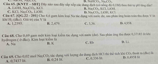 D. NaHCO_3, Na_2CO_3. 
Câu 65. [KNTT - SBT] Dãy nào sau đây sắp xếp các dung dịch (có nồng độ 0,1M) theo thứ tự pH tăng dần?
A. LiOH, Na_2CO_3, KCl. B. Na_2CO_3.KCl, , LiOH.
C. KCl, Na_2CO_3 .LiOH. D. Na_2CO_3 .LiOH , KCl.
Câu 67.[QG.22-201] Cho 4,6 gam kim loại Na tác dụng với nước dự, sau phản ứng hoàn toàn thu được V lit
khí H_2(dkc). Giá trị của V là
A. 1,2395. B. 2,479. C. 3,36. D. 4,958.
Câu 68. Cho 0,69 gam một kim loại kiểm tác dụng với nước (dư). Sau phản ứng thu được 0,37185 lít khí
hydrogen ( ở đkc). Kim loại kiểm là C. Rb D. Li.
A. Na B. K
Câu 69. Cho 0,02 mol Na_2CO_3 tác dụng với lượng dư dung dịch HCl thì thể tích khí CO_2 thoát ra (đkc) là
A. 0,7437 lit. B. 0,24 lit. C. 0,336 lit D. 0,4958 lit