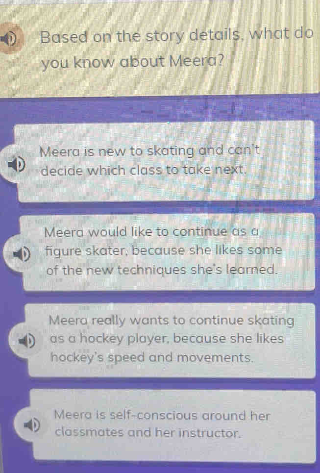 Based on the story details, what do
you know about Meera?
Meera is new to skating and can't
decide which class to take next.
Meera would like to continue as a
figure skater, because she likes some
of the new techniques she's learned.
Meera really wants to continue skating
as a hockey player, because she likes
hockey's speed and movements.
Meera is self-conscious around her
classmates and her instructor.