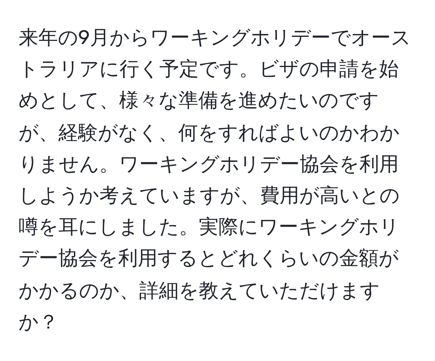 来年の9月からワーキングホリデーでオーストラリアに行く予定です。ビザの申請を始めとして、様々な準備を進めたいのですが、経験がなく、何をすればよいのかわかりません。ワーキングホリデー協会を利用しようか考えていますが、費用が高いとの噂を耳にしました。実際にワーキングホリデー協会を利用するとどれくらいの金額がかかるのか、詳細を教えていただけますか？