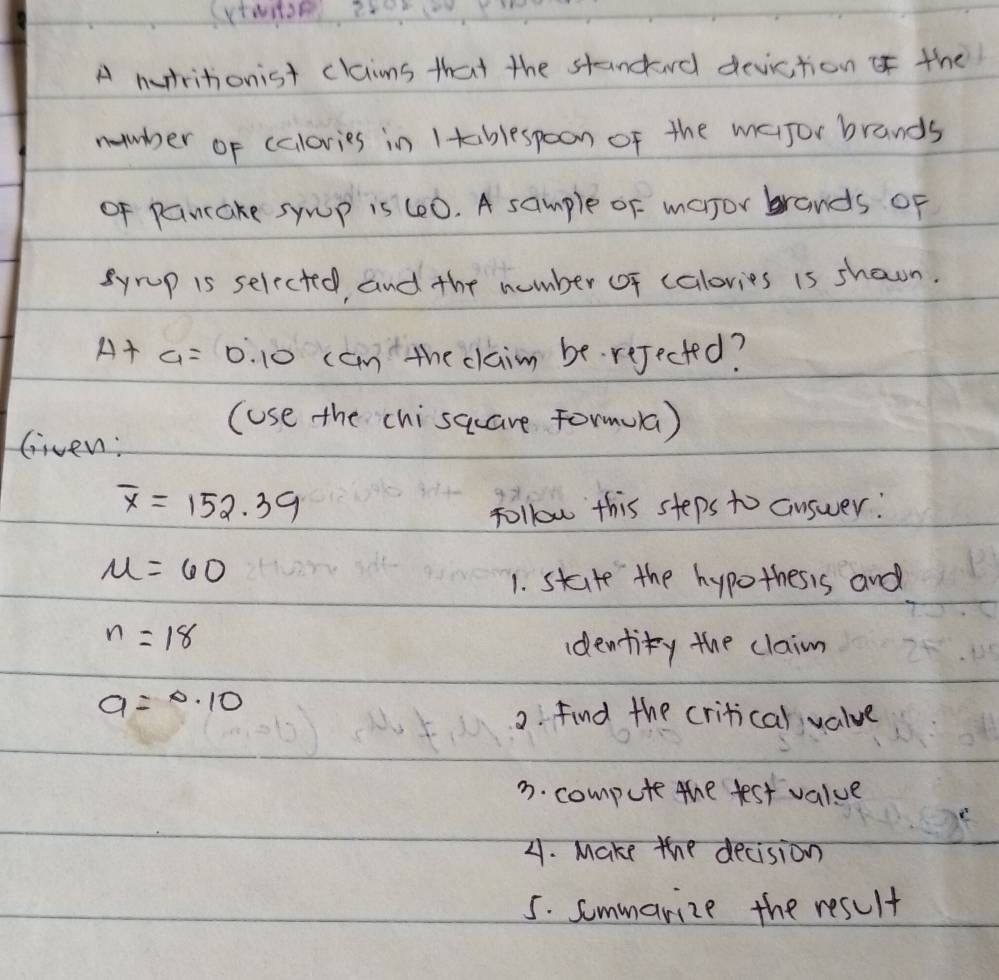 (V 
A nutritionist claims that the standard deviction of the 
nuuber of calories in Itablespoon of the mafor brands 
of pancake sywp is (00. A sample of major brands of 
Syrp is selected, and the number of calovies is shaon.
A+a=0.10 can the claim be. rejected? 
(use the chisaare Formua ) 
Given:
overline x=152.39
follow this steps to answer:
mu =60
1. state the hypothesis and
n=18
identity the claim
a=0.10
2. find the critical value 
3. compute the test value 
21. Make the decision 
5. sommarize the result