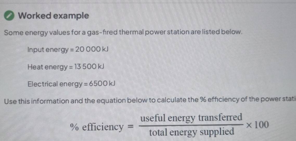 Worked example 
Some energy values for a gas-fired thermal power station are listed below.
Inputenergy =20000kJ
Heat ener gy=13500kJ
Electrical energy =6500kJ
Use this information and the equation below to calculate the % efficiency of the power stati 
% ef 11C1 ency _CN = usefulenergytransferred/totalenergysupplied * 100