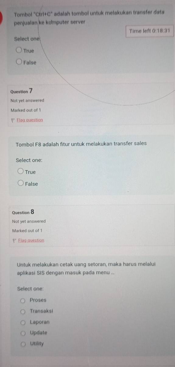 Tombol "Ctrl+C" adalah tombol untuk melakukan transfer data
penjualan ke komputer server
Time left 0:18:31 
Select one
True
False
Question 7
Not yet answered
Marked out of 1
Flag question
Tombol F8 adalah fitur untuk melakukan transfer sales
Select one:
True
False
Question 8
Not yet answered
Marked out of 1
Flag question
Untuk melakukan cetak uang setoran, maka harus melalui
aplikasi SIS dengan masuk pada menu ...
Select one:
Proses
Transaksi
Laporan
Update
Utility