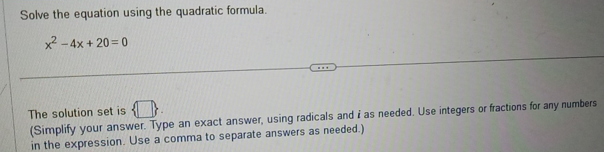 Solve the equation using the quadratic formula.
x^2-4x+20=0
The solution set is  □ 
(Simplify your answer. Type an exact answer, using radicals and i as needed. Use integers or fractions for any numbers 
in the expression. Use a comma to separate answers as needed.)