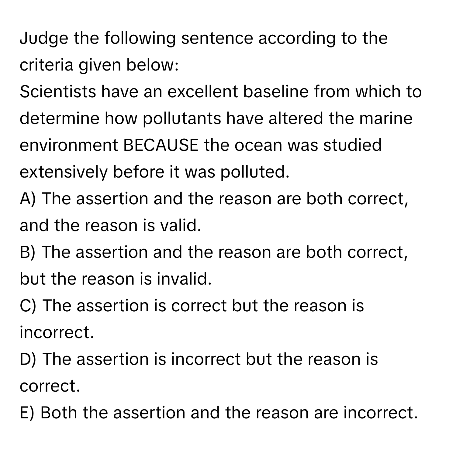 Judge the following sentence according to the criteria given below: 
Scientists have an excellent baseline from which to determine how pollutants have altered the marine environment BECAUSE the ocean was studied extensively before it was polluted.

A) The assertion and the reason are both correct, and the reason is valid. 
B) The assertion and the reason are both correct, but the reason is invalid. 
C) The assertion is correct but the reason is incorrect. 
D) The assertion is incorrect but the reason is correct. 
E) Both the assertion and the reason are incorrect.