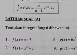 ∈t ax^ndx= a/n+1 x^(n+1)+c
LATIHAN SOAL (A) 
Tentukan integral fungsi dibawah ini. 
1. f(x)=x+3 8. g(x)=6x^3
2. f(x)=x^2+3 9. g(x)=-x^5