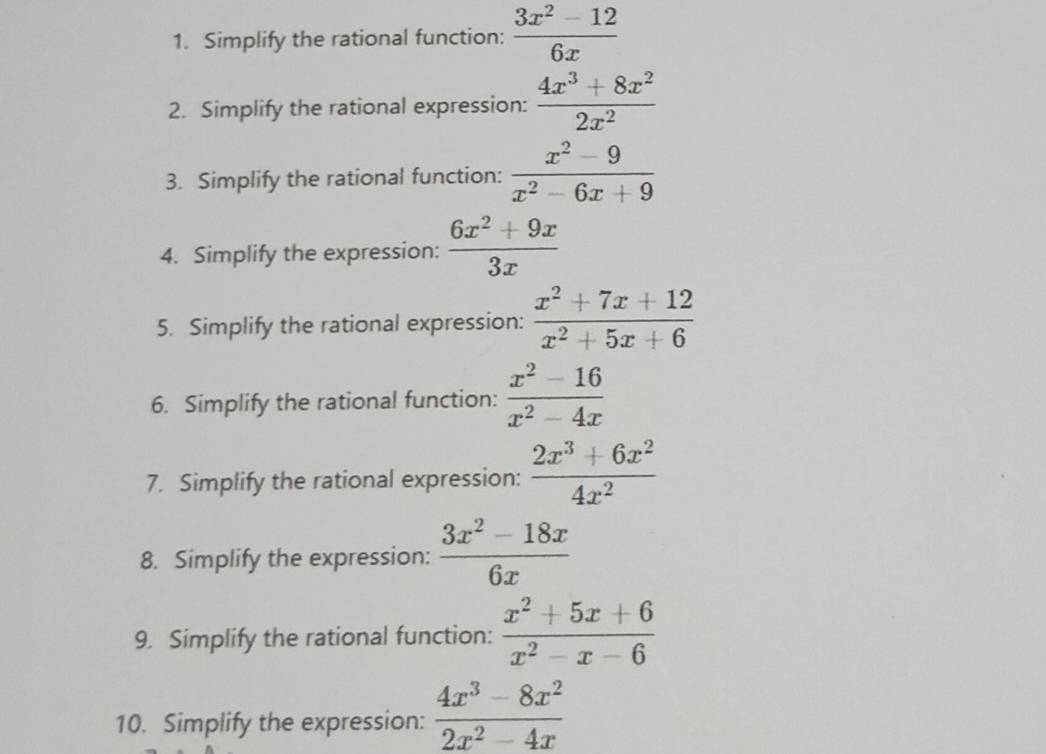 Simplify the rational function:  (3x^2-12)/6x 
2. Simplify the rational expression:  (4x^3+8x^2)/2x^2 
3. Simplify the rational function:  (x^2-9)/x^2-6x+9 
4. Simplify the expression:  (6x^2+9x)/3x 
5. Simplify the rational expression:  (x^2+7x+12)/x^2+5x+6 
6. Simplify the rational function:  (x^2-16)/x^2-4x 
7. Simplify the rational expression:  (2x^3+6x^2)/4x^2 
8. Simplify the expression:  (3x^2-18x)/6x 
9. Simplify the rational function:  (x^2+5x+6)/x^2-x-6 
10. Simplify the expression:  (4x^3-8x^2)/2x^2-4x 