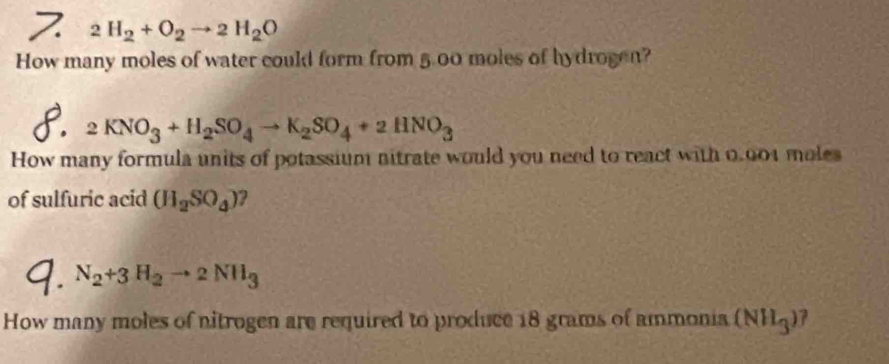 2H_2+O_2to 2H_2O
How many moles of water could form from 5.00 moles of hydrogen?
2KNO_3+H_2SO_4to K_2SO_4+2HNO_3
How many formula units of potassium nitrate would you need to react with 0.001 moles
of sulfuric acid (H_2SO_4)
N_2+3H_2to 2NH_3
How many moles of nitrogen are required to produce 18 grams of ammonia (NH_3) 7