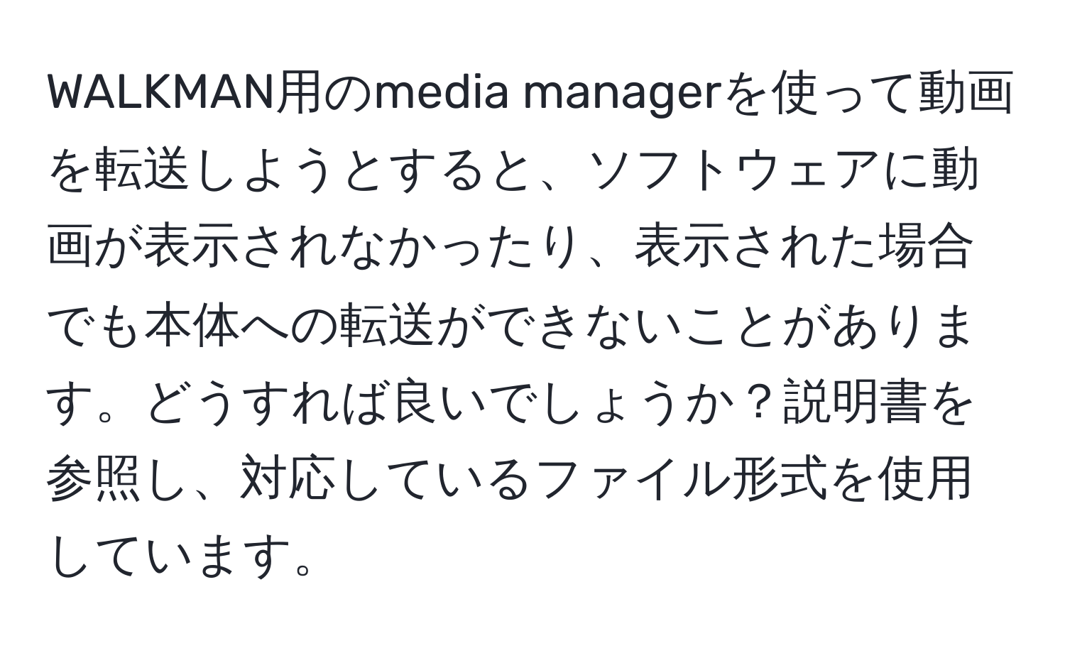 WALKMAN用のmedia managerを使って動画を転送しようとすると、ソフトウェアに動画が表示されなかったり、表示された場合でも本体への転送ができないことがあります。どうすれば良いでしょうか？説明書を参照し、対応しているファイル形式を使用しています。